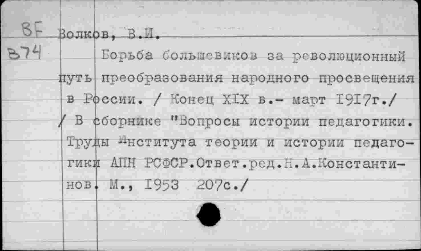 ﻿г Вь	Зплк(	■> в > В. И,
		Борьба большевиков за революционный
	1уть	преобразования народного просвещения эссии. / Конец XIX в.- март 1917г./ сборнике “Вопросы истории педагогики.
		
	а X. { / в <	
	РРУ-	ш Института теории и истории педаго-
	ГИК1	I АПН РСФСР.Ответ.ред.Н.А.Константи-
	нов	М.,	^О‘/с./
		
		
		